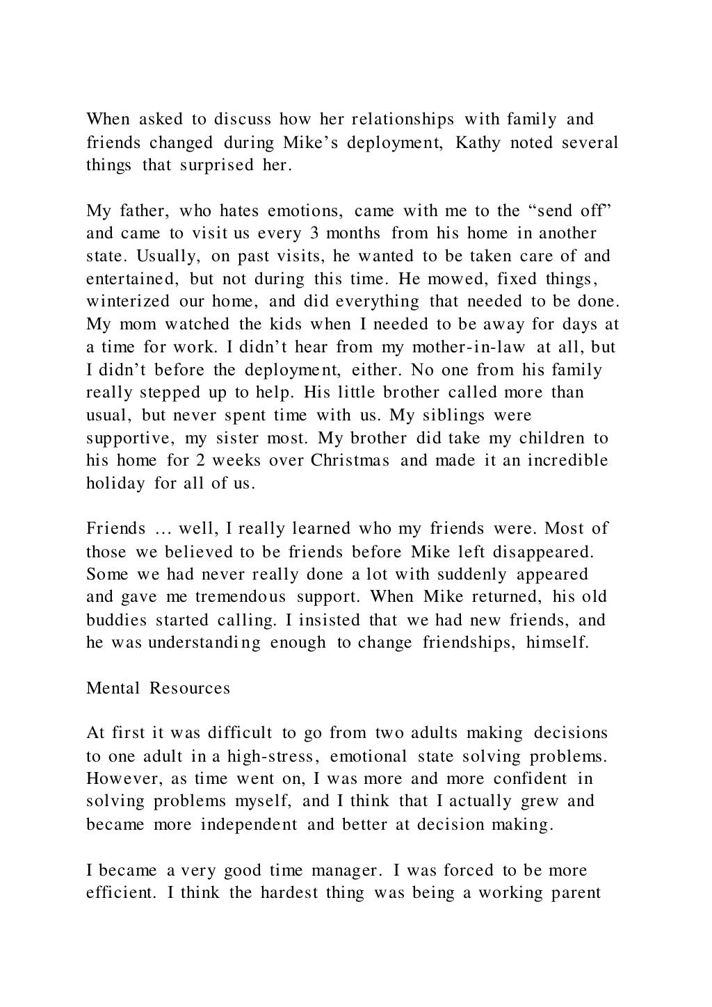When asked to discuss how her relationships with family and
friends changed during Mike’s deployment, Kathy noted several
things that surprised her.
My father, who hates emotions, came with me to the “send off”
and came to visit us every 3 months from his home in another
state. Usually, on past visits, he wanted to be taken care of and
entertained, but not during this time. He mowed, fixed things,
winterized our home, and did everything that needed to be done.
My mom watched the kids when I needed to be away for days at
a time for work. I didn’t hear from my mother-in-law at all, but
I didn’t before the deployment, either. No one from his family
really stepped up to help. His little brother called more than
usual, but never spent time with us. My siblings were
supportive, my sister most. My brother did take my children to
his home for 2 weeks over Christmas and made it an incredible
holiday for all of us.
Friends … well, I really learned who my friends were. Most of
those we believed to be friends before Mike left disappeared.
Some we had never really done a lot with suddenly appeared
and gave me tremendous support. When Mike returned, his old
buddies started calling. I insisted that we had new friends, and
he was understanding enough to change friendships, himself.
Mental Resources
At first it was difficult to go from two adults making decisions
to one adult in a high-stress, emotional state solving problems.
However, as time went on, I was more and more confident in
solving problems myself, and I think that I actually grew and
became more independent and better at decision making.
I became a very good time manager. I was forced to be more
efficient. I think the hardest thing was being a working parent
 