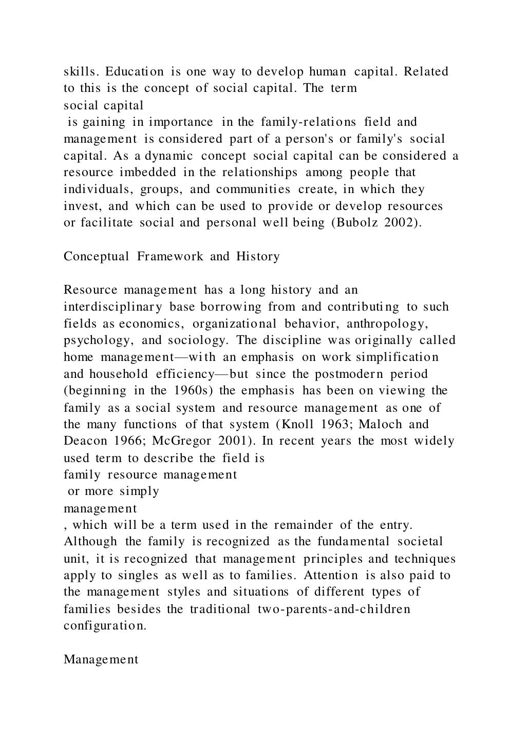 skills. Education is one way to develop human capital. Related
to this is the concept of social capital. The term
social capital
is gaining in importance in the family-relations field and
management is considered part of a person's or family's social
capital. As a dynamic concept social capital can be considered a
resource imbedded in the relationships among people that
individuals, groups, and communities create, in which they
invest, and which can be used to provide or develop resources
or facilitate social and personal well being (Bubolz 2002).
Conceptual Framework and History
Resource management has a long history and an
interdisciplinary base borrowing from and contributing to such
fields as economics, organizational behavior, anthropology,
psychology, and sociology. The discipline was originally called
home management—with an emphasis on work simplification
and household efficiency—but since the postmodern period
(beginning in the 1960s) the emphasis has been on viewing the
family as a social system and resource management as one of
the many functions of that system (Knoll 1963; Maloch and
Deacon 1966; McGregor 2001). In recent years the most widely
used term to describe the field is
family resource management
or more simply
management
, which will be a term used in the remainder of the entry.
Although the family is recognized as the fundamental societal
unit, it is recognized that management principles and techniques
apply to singles as well as to families. Attention is also paid to
the management styles and situations of different types of
families besides the traditional two-parents-and-children
configuration.
Management
 
