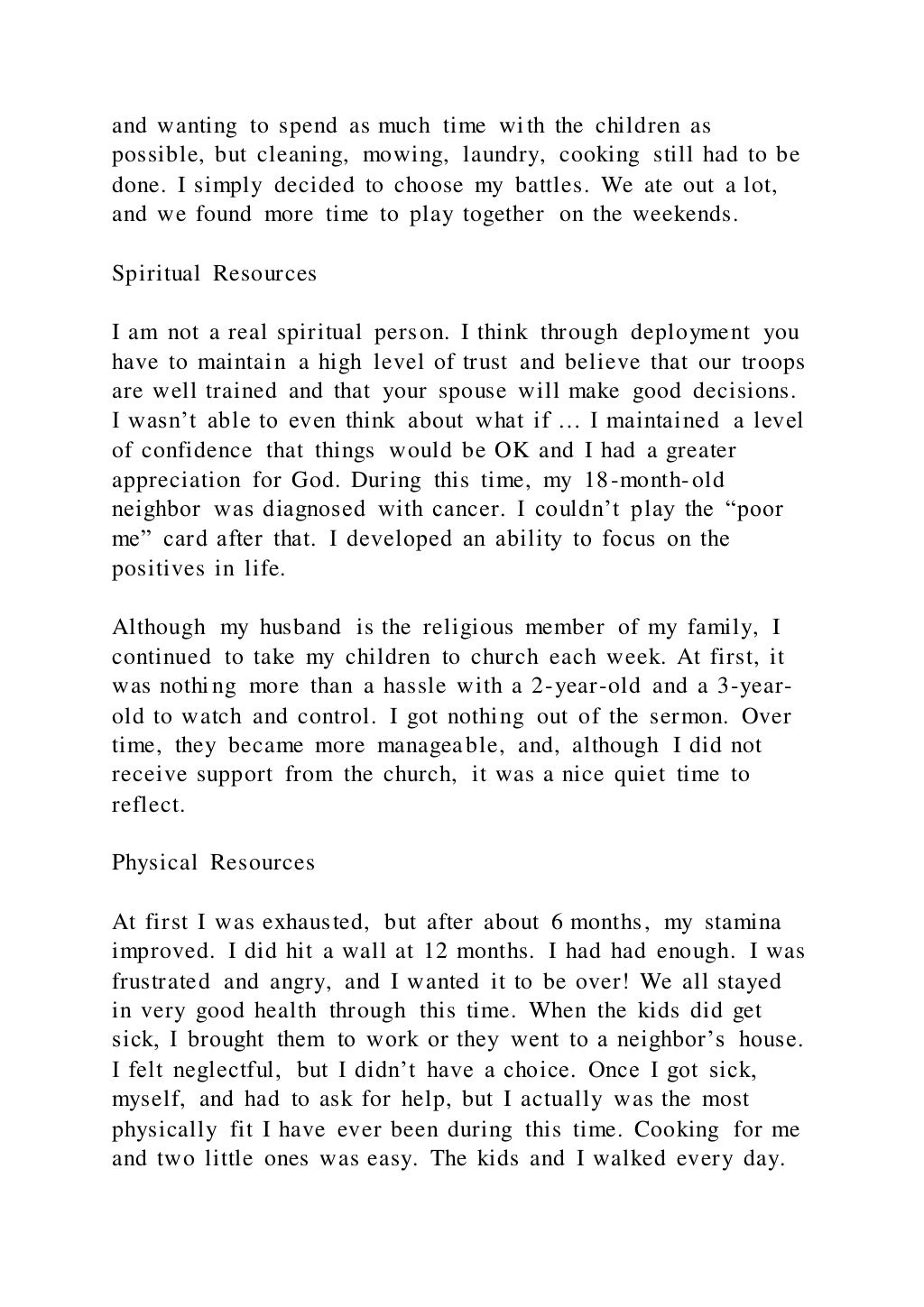 and wanting to spend as much time with the children as
possible, but cleaning, mowing, laundry, cooking still had to be
done. I simply decided to choose my battles. We ate out a lot,
and we found more time to play together on the weekends.
Spiritual Resources
I am not a real spiritual person. I think through deployment you
have to maintain a high level of trust and believe that our troops
are well trained and that your spouse will make good decisions.
I wasn’t able to even think about what if … I maintained a level
of confidence that things would be OK and I had a greater
appreciation for God. During this time, my 18-month-old
neighbor was diagnosed with cancer. I couldn’t play the “poor
me” card after that. I developed an ability to focus on the
positives in life.
Although my husband is the religious member of my family, I
continued to take my children to church each week. At first, it
was nothing more than a hassle with a 2-year-old and a 3-year-
old to watch and control. I got nothing out of the sermon. Over
time, they became more manageable, and, although I did not
receive support from the church, it was a nice quiet time to
reflect.
Physical Resources
At first I was exhausted, but after about 6 months, my stamina
improved. I did hit a wall at 12 months. I had had enough. I was
frustrated and angry, and I wanted it to be over! We all stayed
in very good health through this time. When the kids did get
sick, I brought them to work or they went to a neighbor’s house.
I felt neglectful, but I didn’t have a choice. Once I got sick,
myself, and had to ask for help, but I actually was the most
physically fit I have ever been during this time. Cooking for me
and two little ones was easy. The kids and I walked every day.
 