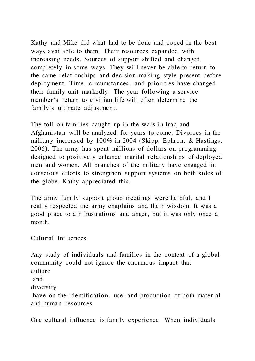 Kathy and Mike did what had to be done and coped in the best
ways available to them. Their resources expanded with
increasing needs. Sources of support shifted and changed
completely in some ways. They will never be able to return to
the same relationships and decision-making style present before
deployment. Time, circumstances, and priorities have changed
their family unit markedly. The year following a service
member’s return to civilian life will often determine the
family’s ultimate adjustment.
The toll on families caught up in the wars in Iraq and
Afghanistan will be analyzed for years to come. Divorces in the
military increased by 100% in 2004 (Skipp, Ephron, & Hastings,
2006). The army has spent millions of dollars on programming
designed to positively enhance marital relationships of deployed
men and women. All branches of the military have engaged in
conscious efforts to strengthen support systems on both sides of
the globe. Kathy appreciated this.
The army family support group meetings were helpful, and I
really respected the army chaplains and their wisdom. It was a
good place to air frustrations and anger, but it was only once a
month.
Cultural Influences
Any study of individuals and families in the context of a global
community could not ignore the enormous impact that
culture
and
diversity
have on the identification, use, and production of both material
and human resources.
One cultural influence is family experience. When individuals
 