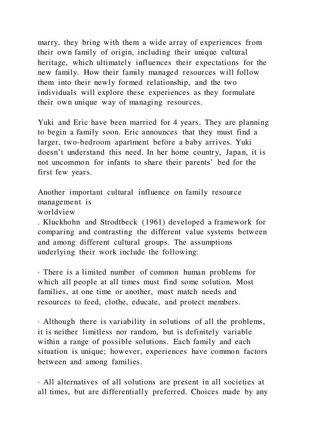 marry, they bring with them a wide array of experiences from
their own family of origin, including their unique cultural
heritage, which ultimately influences their expectations for the
new family. How their family managed resources will follow
them into their newly formed relationship, and the two
individuals will explore these experiences as they formulate
their own unique way of managing resources.
Yuki and Eric have been married for 4 years. They are planning
to begin a family soon. Eric announces that they must find a
larger, two-bedroom apartment before a baby arrives. Yuki
doesn’t understand this need. In her home country, Japan, it is
not uncommon for infants to share their parents’ bed for the
first few years.
Another important cultural influence on family resource
management is
worldview
. Kluckhohn and Strodtbeck (1961) developed a framework for
comparing and contrasting the different value systems between
and among different cultural groups. The assumptions
underlying their work include the following:
· There is a limited number of common human problems for
which all people at all times must find some solution. Most
families, at one time or another, must match needs and
resources to feed, clothe, educate, and protect members.
· Although there is variability in solutions of all the problems,
it is neither limitless nor random, but is definitely variable
within a range of possible solutions. Each family and each
situation is unique; however, experiences have common factors
between and among families.
· All alternatives of all solutions are present in all societies at
all times, but are differentially preferred. Choices made by any
 