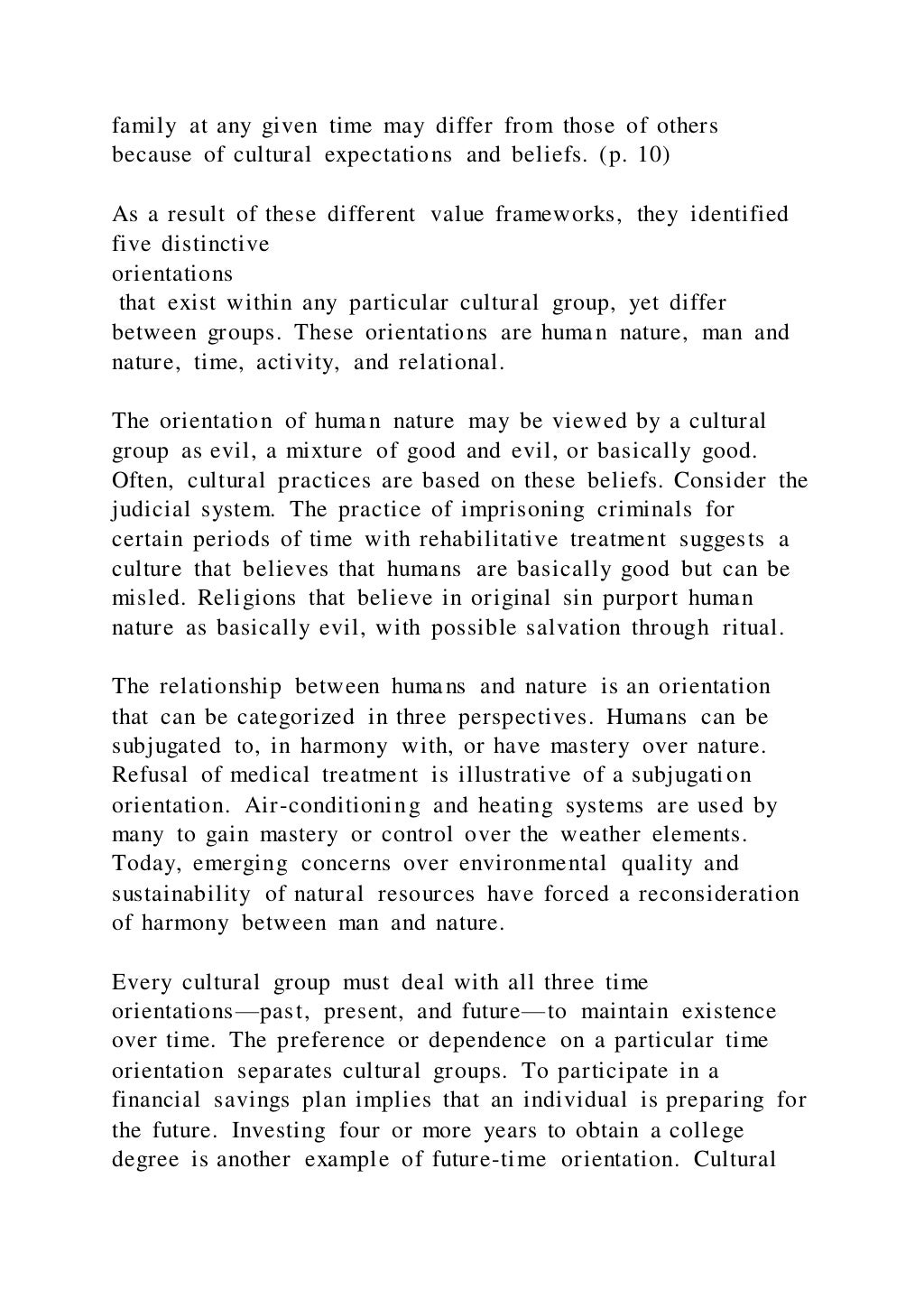 family at any given time may differ from those of others
because of cultural expectations and beliefs. (p. 10)
As a result of these different value frameworks, they identified
five distinctive
orientations
that exist within any particular cultural group, yet differ
between groups. These orientations are human nature, man and
nature, time, activity, and relational.
The orientation of human nature may be viewed by a cultural
group as evil, a mixture of good and evil, or basically good.
Often, cultural practices are based on these beliefs. Consider the
judicial system. The practice of imprisoning criminals for
certain periods of time with rehabilitative treatment suggests a
culture that believes that humans are basically good but can be
misled. Religions that believe in original sin purport human
nature as basically evil, with possible salvation through ritual.
The relationship between humans and nature is an orientation
that can be categorized in three perspectives. Humans can be
subjugated to, in harmony with, or have mastery over nature.
Refusal of medical treatment is illustrative of a subjugation
orientation. Air-conditioning and heating systems are used by
many to gain mastery or control over the weather elements.
Today, emerging concerns over environmental quality and
sustainability of natural resources have forced a reconsideration
of harmony between man and nature.
Every cultural group must deal with all three time
orientations—past, present, and future—to maintain existence
over time. The preference or dependence on a particular time
orientation separates cultural groups. To participate in a
financial savings plan implies that an individual is preparing for
the future. Investing four or more years to obtain a college
degree is another example of future-time orientation. Cultural
 