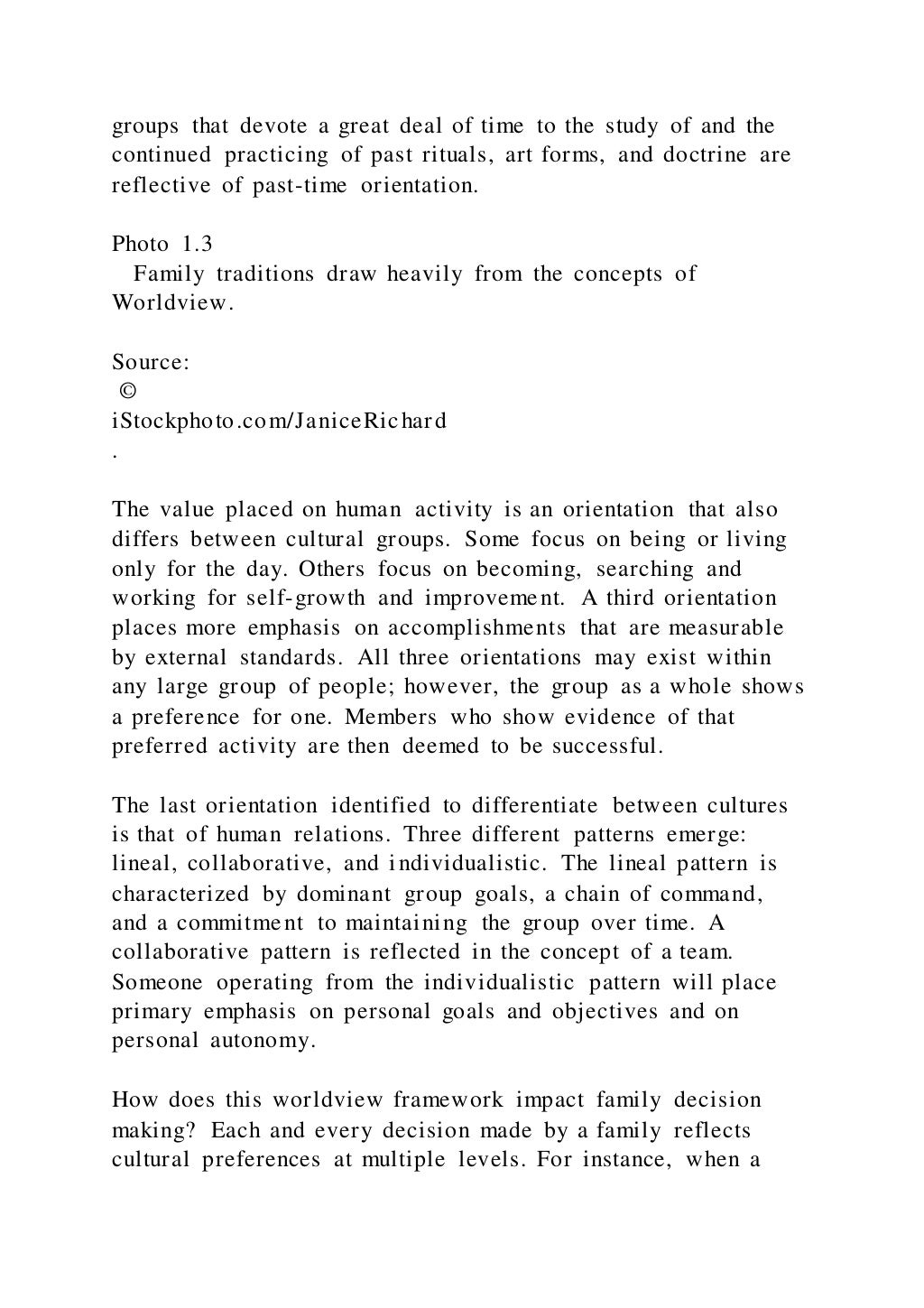 groups that devote a great deal of time to the study of and the
continued practicing of past rituals, art forms, and doctrine are
reflective of past-time orientation.
Photo 1.3
Family traditions draw heavily from the concepts of
Worldview.
Source:
©
iStockphoto.com/JaniceRichard
.
The value placed on human activity is an orientation that also
differs between cultural groups. Some focus on being or living
only for the day. Others focus on becoming, searching and
working for self-growth and improvement. A third orientation
places more emphasis on accomplishments that are measurable
by external standards. All three orientations may exist within
any large group of people; however, the group as a whole shows
a preference for one. Members who show evidence of that
preferred activity are then deemed to be successful.
The last orientation identified to differentiate between cultures
is that of human relations. Three different patterns emerge:
lineal, collaborative, and individualistic. The lineal pattern is
characterized by dominant group goals, a chain of command,
and a commitment to maintaining the group over time. A
collaborative pattern is reflected in the concept of a team.
Someone operating from the individualistic pattern will place
primary emphasis on personal goals and objectives and on
personal autonomy.
How does this worldview framework impact family decision
making? Each and every decision made by a family reflects
cultural preferences at multiple levels. For instance, when a
 