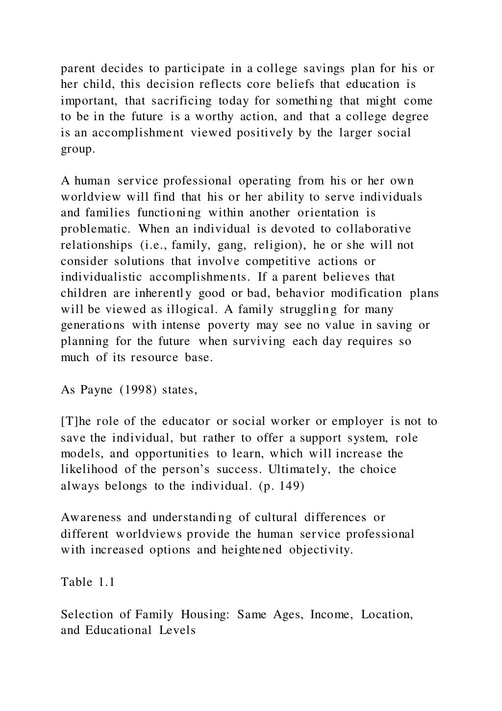 parent decides to participate in a college savings plan for his or
her child, this decision reflects core beliefs that education is
important, that sacrificing today for something that might come
to be in the future is a worthy action, and that a college degree
is an accomplishment viewed positively by the larger social
group.
A human service professional operating from his or her own
worldview will find that his or her ability to serve individuals
and families functioning within another orientation is
problematic. When an individual is devoted to collaborative
relationships (i.e., family, gang, religion), he or she will not
consider solutions that involve competitive actions or
individualistic accomplishments. If a parent believes that
children are inherently good or bad, behavior modification plans
will be viewed as illogical. A family struggling for many
generations with intense poverty may see no value in saving or
planning for the future when surviving each day requires so
much of its resource base.
As Payne (1998) states,
[T]he role of the educator or social worker or employer is not to
save the individual, but rather to offer a support system, role
models, and opportunities to learn, which will increase the
likelihood of the person’s success. Ultimately, the choice
always belongs to the individual. (p. 149)
Awareness and understanding of cultural differences or
different worldviews provide the human service professional
with increased options and heightened objectivity.
Table 1.1
Selection of Family Housing: Same Ages, Income, Location,
and Educational Levels
 