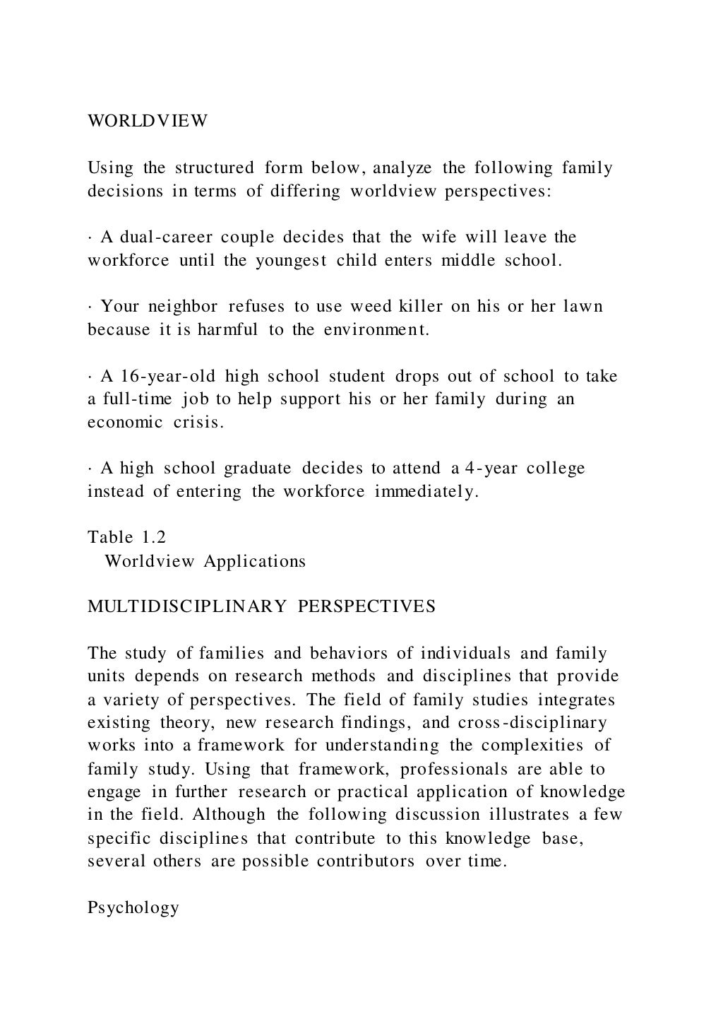 WORLDVIEW
Using the structured form below, analyze the following family
decisions in terms of differing worldview perspectives:
· A dual-career couple decides that the wife will leave the
workforce until the youngest child enters middle school.
· Your neighbor refuses to use weed killer on his or her lawn
because it is harmful to the environment.
· A 16-year-old high school student drops out of school to take
a full-time job to help support his or her family during an
economic crisis.
· A high school graduate decides to attend a 4-year college
instead of entering the workforce immediately.
Table 1.2
Worldview Applications
MULTIDISCIPLINARY PERSPECTIVES
The study of families and behaviors of individuals and family
units depends on research methods and disciplines that provide
a variety of perspectives. The field of family studies integrates
existing theory, new research findings, and cross-disciplinary
works into a framework for understanding the complexities of
family study. Using that framework, professionals are able to
engage in further research or practical application of knowledge
in the field. Although the following discussion illustrates a few
specific disciplines that contribute to this knowledge base,
several others are possible contributors over time.
Psychology
 