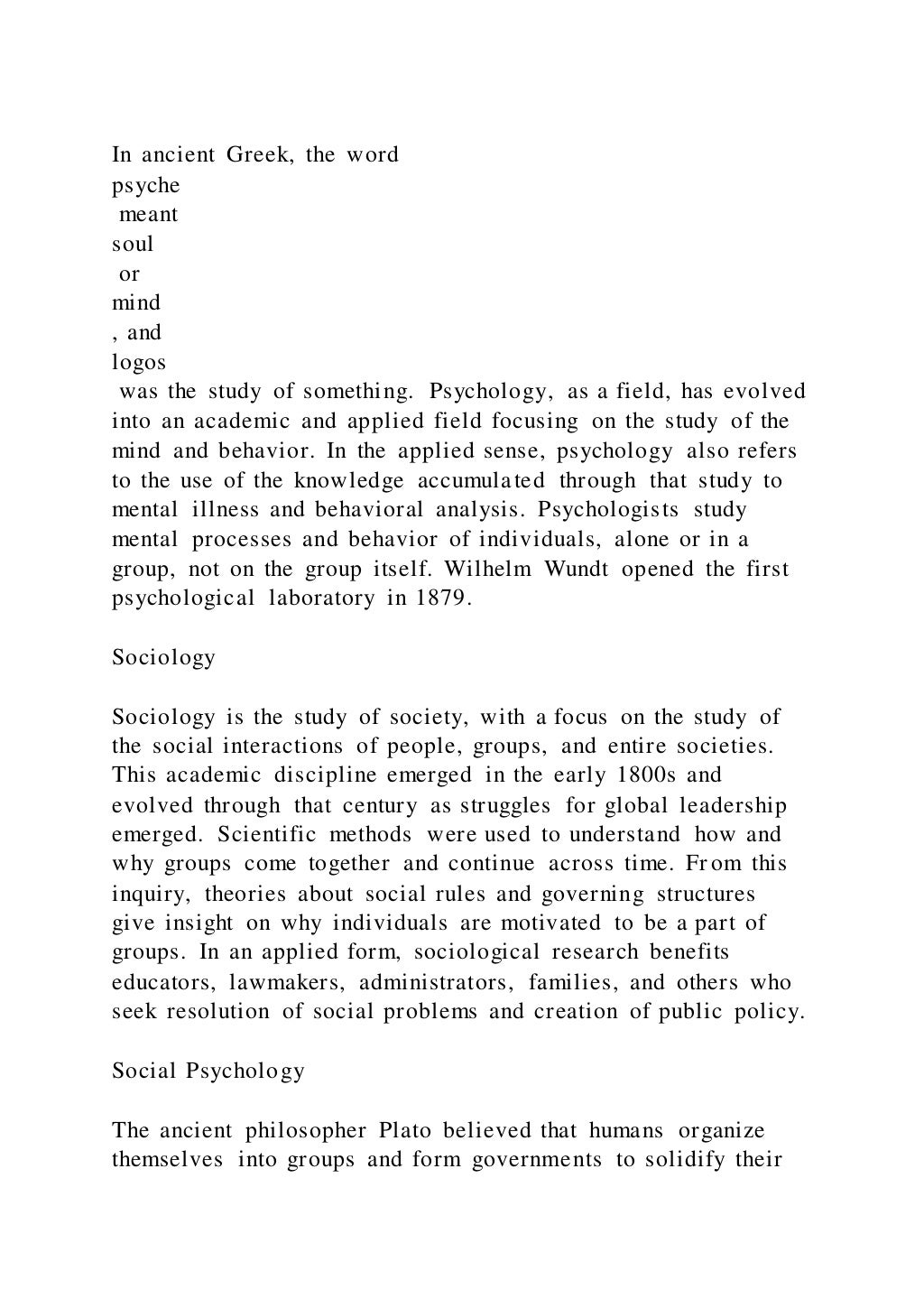 In ancient Greek, the word
psyche
meant
soul
or
mind
, and
logos
was the study of something. Psychology, as a field, has evolved
into an academic and applied field focusing on the study of the
mind and behavior. In the applied sense, psychology also refers
to the use of the knowledge accumulated through that study to
mental illness and behavioral analysis. Psychologists study
mental processes and behavior of individuals, alone or in a
group, not on the group itself. Wilhelm Wundt opened the first
psychological laboratory in 1879.
Sociology
Sociology is the study of society, with a focus on the study of
the social interactions of people, groups, and entire societies.
This academic discipline emerged in the early 1800s and
evolved through that century as struggles for global leadership
emerged. Scientific methods were used to understand how and
why groups come together and continue across time. From this
inquiry, theories about social rules and governing structures
give insight on why individuals are motivated to be a part of
groups. In an applied form, sociological research benefits
educators, lawmakers, administrators, families, and others who
seek resolution of social problems and creation of public policy.
Social Psychology
The ancient philosopher Plato believed that humans organize
themselves into groups and form governments to solidify their
 