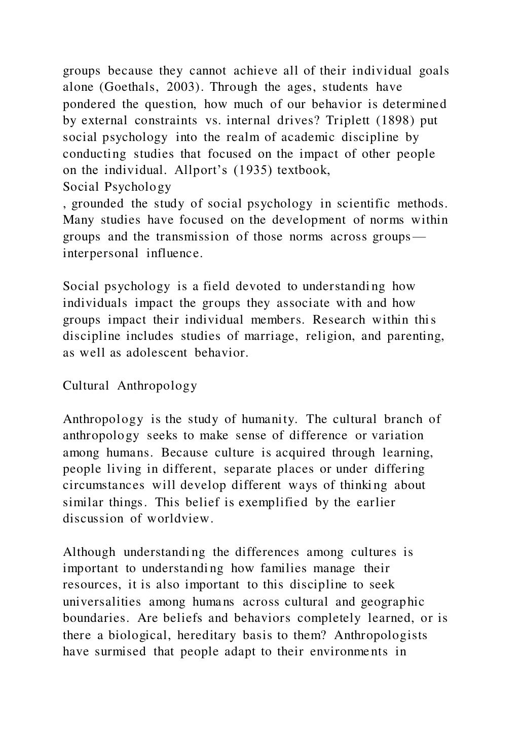 groups because they cannot achieve all of their individual goals
alone (Goethals, 2003). Through the ages, students have
pondered the question, how much of our behavior is determined
by external constraints vs. internal drives? Triplett (1898) put
social psychology into the realm of academic discipline by
conducting studies that focused on the impact of other people
on the individual. Allport’s (1935) textbook,
Social Psychology
, grounded the study of social psychology in scientific methods.
Many studies have focused on the development of norms within
groups and the transmission of those norms across groups—
interpersonal influence.
Social psychology is a field devoted to understanding how
individuals impact the groups they associate with and how
groups impact their individual members. Research within thi s
discipline includes studies of marriage, religion, and parenting,
as well as adolescent behavior.
Cultural Anthropology
Anthropology is the study of humanity. The cultural branch of
anthropology seeks to make sense of difference or variation
among humans. Because culture is acquired through learning,
people living in different, separate places or under differing
circumstances will develop different ways of thinking about
similar things. This belief is exemplified by the earlier
discussion of worldview.
Although understanding the differences among cultures is
important to understanding how families manage their
resources, it is also important to this discipline to seek
universalities among humans across cultural and geographic
boundaries. Are beliefs and behaviors completely learned, or is
there a biological, hereditary basis to them? Anthropologists
have surmised that people adapt to their environments in
 
