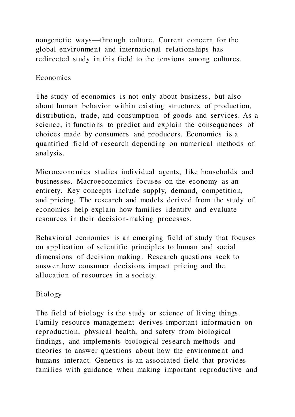 nongenetic ways—through culture. Current concern for the
global environment and international relationships has
redirected study in this field to the tensions among cultures.
Economics
The study of economics is not only about business, but also
about human behavior within existing structures of production,
distribution, trade, and consumption of goods and services. As a
science, it functions to predict and explain the consequences of
choices made by consumers and producers. Economics is a
quantified field of research depending on numerical methods of
analysis.
Microeconomics studies individual agents, like households and
businesses. Macroeconomics focuses on the economy as an
entirety. Key concepts include supply, demand, competition,
and pricing. The research and models derived from the study of
economics help explain how families identify and evaluate
resources in their decision-making processes.
Behavioral economics is an emerging field of study that focuses
on application of scientific principles to human and social
dimensions of decision making. Research questions seek to
answer how consumer decisions impact pricing and the
allocation of resources in a society.
Biology
The field of biology is the study or science of living things.
Family resource management derives important information on
reproduction, physical health, and safety from biological
findings, and implements biological research methods and
theories to answer questions about how the environment and
humans interact. Genetics is an associated field that provides
families with guidance when making important reproductive and
 