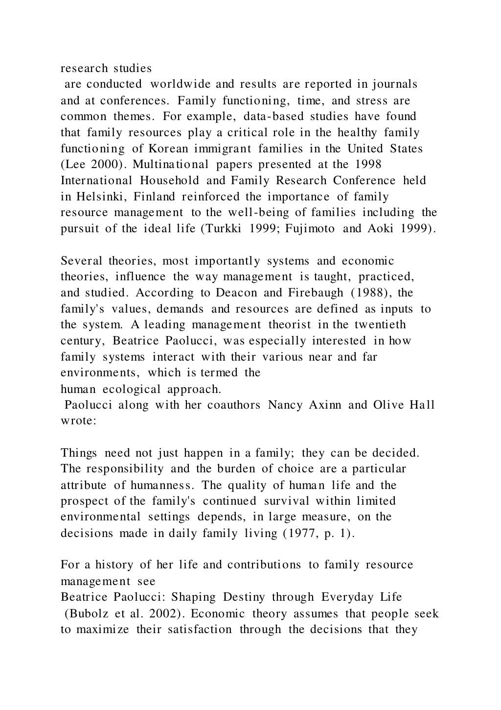 research studies
are conducted worldwide and results are reported in journals
and at conferences. Family functioning, time, and stress are
common themes. For example, data-based studies have found
that family resources play a critical role in the healthy family
functioning of Korean immigrant families in the United States
(Lee 2000). Multinational papers presented at the 1998
International Household and Family Research Conference held
in Helsinki, Finland reinforced the importance of family
resource management to the well-being of families including the
pursuit of the ideal life (Turkki 1999; Fujimoto and Aoki 1999).
Several theories, most importantly systems and economic
theories, influence the way management is taught, practiced,
and studied. According to Deacon and Firebaugh (1988), the
family's values, demands and resources are defined as inputs to
the system. A leading management theorist in the twentieth
century, Beatrice Paolucci, was especially interested in how
family systems interact with their various near and far
environments, which is termed the
human ecological approach.
Paolucci along with her coauthors Nancy Axinn and Olive Hall
wrote:
Things need not just happen in a family; they can be decided.
The responsibility and the burden of choice are a particular
attribute of humanness. The quality of human life and the
prospect of the family's continued survival within limited
environmental settings depends, in large measure, on the
decisions made in daily family living (1977, p. 1).
For a history of her life and contributions to family resource
management see
Beatrice Paolucci: Shaping Destiny through Everyday Life
(Bubolz et al. 2002). Economic theory assumes that people seek
to maximize their satisfaction through the decisions that they
 