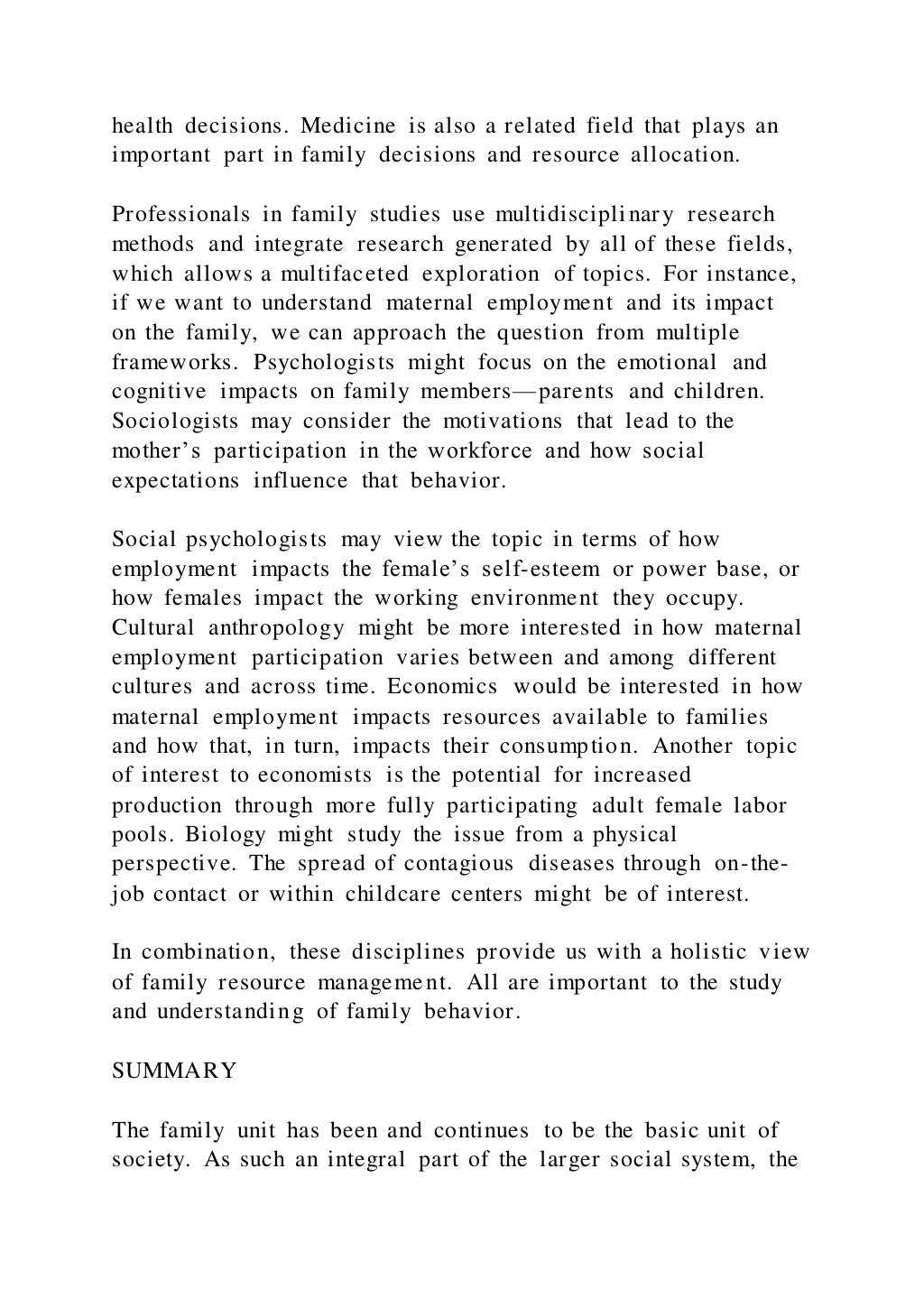 health decisions. Medicine is also a related field that plays an
important part in family decisions and resource allocation.
Professionals in family studies use multidisciplinary research
methods and integrate research generated by all of these fields,
which allows a multifaceted exploration of topics. For instance,
if we want to understand maternal employment and its impact
on the family, we can approach the question from multiple
frameworks. Psychologists might focus on the emotional and
cognitive impacts on family members—parents and children.
Sociologists may consider the motivations that lead to the
mother’s participation in the workforce and how social
expectations influence that behavior.
Social psychologists may view the topic in terms of how
employment impacts the female’s self-esteem or power base, or
how females impact the working environment they occupy.
Cultural anthropology might be more interested in how maternal
employment participation varies between and among different
cultures and across time. Economics would be interested in how
maternal employment impacts resources available to families
and how that, in turn, impacts their consumption. Another topic
of interest to economists is the potential for increased
production through more fully participating adult female labor
pools. Biology might study the issue from a physical
perspective. The spread of contagious diseases through on-the-
job contact or within childcare centers might be of interest.
In combination, these disciplines provide us with a holistic view
of family resource management. All are important to the study
and understanding of family behavior.
SUMMARY
The family unit has been and continues to be the basic unit of
society. As such an integral part of the larger social system, the
 