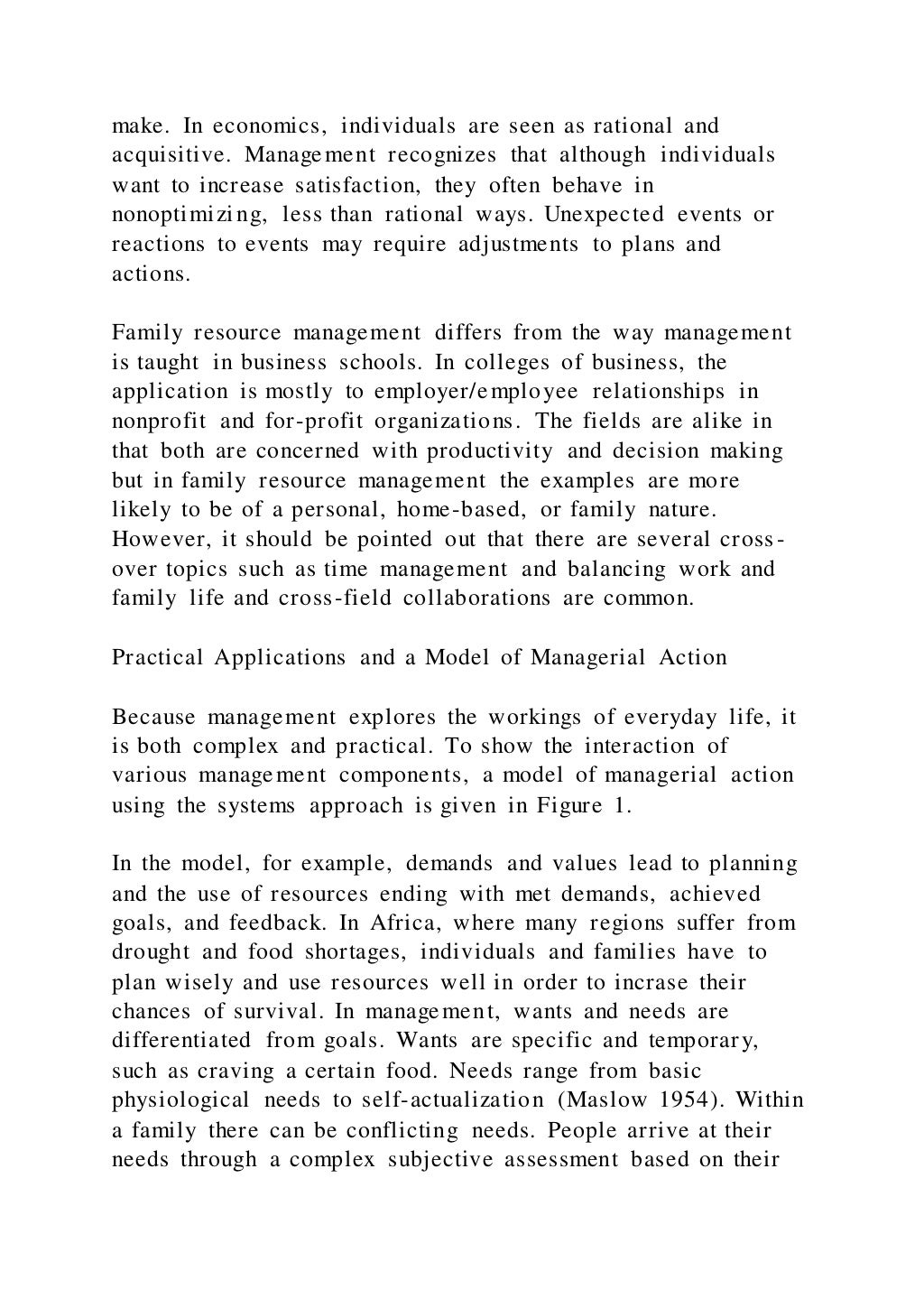 make. In economics, individuals are seen as rational and
acquisitive. Management recognizes that although individuals
want to increase satisfaction, they often behave in
nonoptimizing, less than rational ways. Unexpected events or
reactions to events may require adjustments to plans and
actions.
Family resource management differs from the way management
is taught in business schools. In colleges of business, the
application is mostly to employer/employee relationships in
nonprofit and for-profit organizations. The fields are alike in
that both are concerned with productivity and decision making
but in family resource management the examples are more
likely to be of a personal, home-based, or family nature.
However, it should be pointed out that there are several cross -
over topics such as time management and balancing work and
family life and cross-field collaborations are common.
Practical Applications and a Model of Managerial Action
Because management explores the workings of everyday life, it
is both complex and practical. To show the interaction of
various management components, a model of managerial action
using the systems approach is given in Figure 1.
In the model, for example, demands and values lead to planning
and the use of resources ending with met demands, achieved
goals, and feedback. In Africa, where many regions suffer from
drought and food shortages, individuals and families have to
plan wisely and use resources well in order to incrase their
chances of survival. In management, wants and needs are
differentiated from goals. Wants are specific and temporary,
such as craving a certain food. Needs range from basic
physiological needs to self-actualization (Maslow 1954). Within
a family there can be conflicting needs. People arrive at their
needs through a complex subjective assessment based on their
 