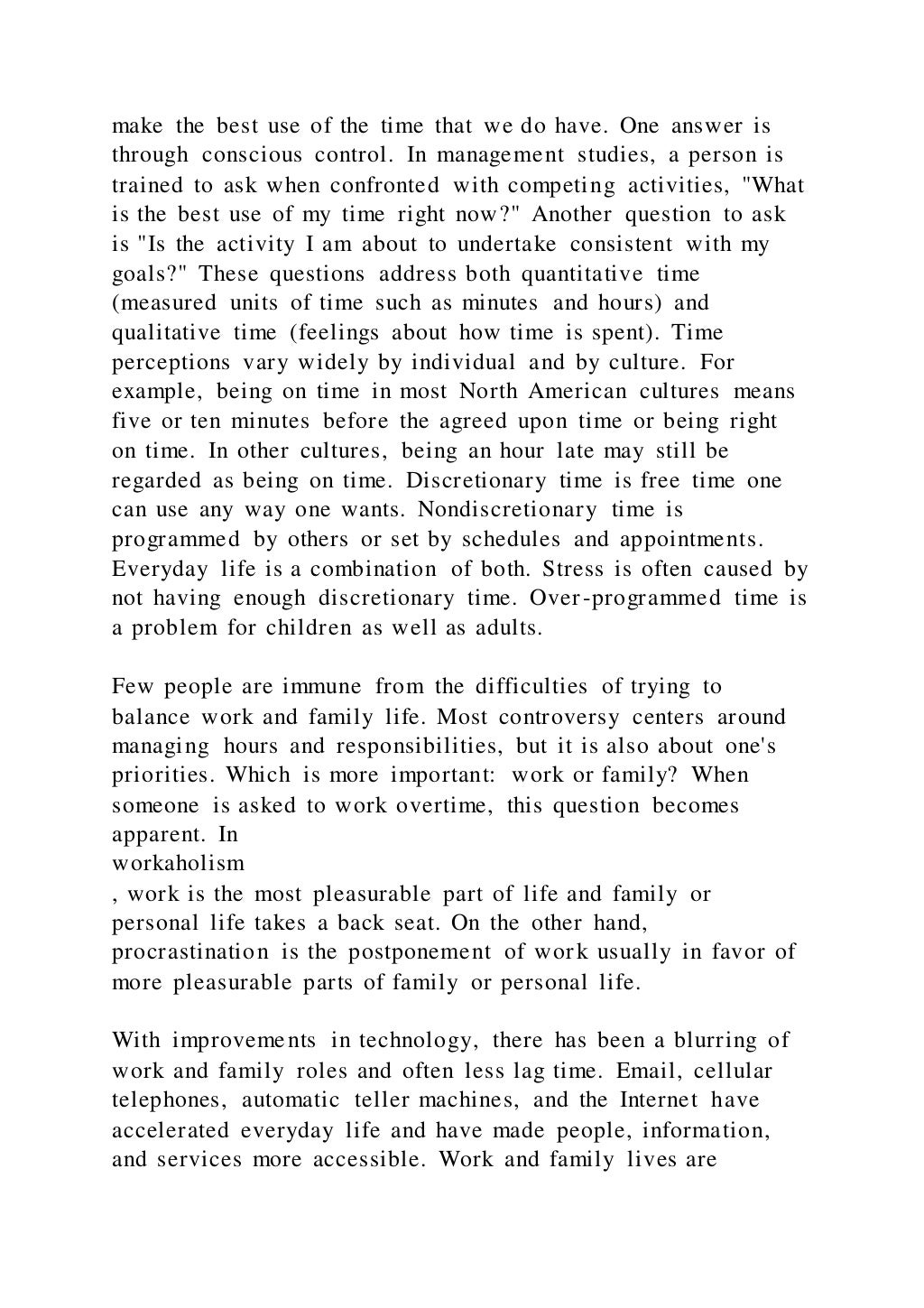 make the best use of the time that we do have. One answer is
through conscious control. In management studies, a person is
trained to ask when confronted with competing activities, "What
is the best use of my time right now?" Another question to ask
is "Is the activity I am about to undertake consistent with my
goals?" These questions address both quantitative time
(measured units of time such as minutes and hours) and
qualitative time (feelings about how time is spent). Time
perceptions vary widely by individual and by culture. For
example, being on time in most North American cultures means
five or ten minutes before the agreed upon time or being right
on time. In other cultures, being an hour late may still be
regarded as being on time. Discretionary time is free time one
can use any way one wants. Nondiscretionary time is
programmed by others or set by schedules and appointments.
Everyday life is a combination of both. Stress is often caused by
not having enough discretionary time. Over-programmed time is
a problem for children as well as adults.
Few people are immune from the difficulties of trying to
balance work and family life. Most controversy centers around
managing hours and responsibilities, but it is also about one's
priorities. Which is more important: work or family? When
someone is asked to work overtime, this question becomes
apparent. In
workaholism
, work is the most pleasurable part of life and family or
personal life takes a back seat. On the other hand,
procrastination is the postponement of work usually in favor of
more pleasurable parts of family or personal life.
With improvements in technology, there has been a blurring of
work and family roles and often less lag time. Email, cellular
telephones, automatic teller machines, and the Internet have
accelerated everyday life and have made people, information,
and services more accessible. Work and family lives are
 