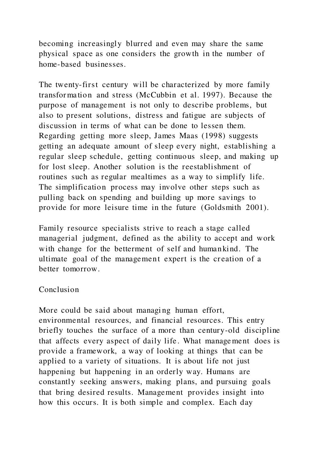 becoming increasingly blurred and even may share the same
physical space as one considers the growth in the number of
home-based businesses.
The twenty-first century will be characterized by more family
transformation and stress (McCubbin et al. 1997). Because the
purpose of management is not only to describe problems, but
also to present solutions, distress and fatigue are subjects of
discussion in terms of what can be done to lessen them.
Regarding getting more sleep, James Maas (1998) suggests
getting an adequate amount of sleep every night, establishing a
regular sleep schedule, getting continuous sleep, and making up
for lost sleep. Another solution is the reestablishment of
routines such as regular mealtimes as a way to simplify life.
The simplification process may involve other steps such as
pulling back on spending and building up more savings to
provide for more leisure time in the future (Goldsmith 2001).
Family resource specialists strive to reach a stage called
managerial judgment, defined as the ability to accept and work
with change for the betterment of self and humankind. The
ultimate goal of the management expert is the creation of a
better tomorrow.
Conclusion
More could be said about managing human effort,
environmental resources, and financial resources. This entry
briefly touches the surface of a more than century-old discipline
that affects every aspect of daily life. What management does is
provide a framework, a way of looking at things that can be
applied to a variety of situations. It is about life not just
happening but happening in an orderly way. Humans are
constantly seeking answers, making plans, and pursuing goals
that bring desired results. Management provides insight into
how this occurs. It is both simple and complex. Each day
 