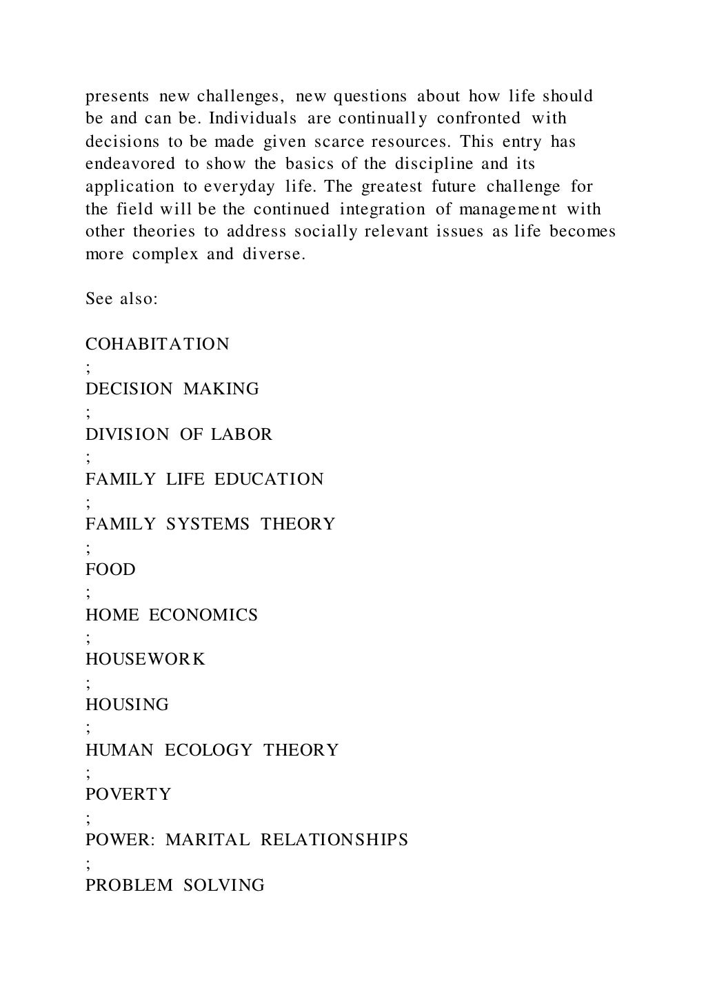 presents new challenges, new questions about how life should
be and can be. Individuals are continually confronted with
decisions to be made given scarce resources. This entry has
endeavored to show the basics of the discipline and its
application to everyday life. The greatest future challenge for
the field will be the continued integration of management with
other theories to address socially relevant issues as life becomes
more complex and diverse.
See also:
COHABITATION
;
DECISION MAKING
;
DIVISION OF LABOR
;
FAMILY LIFE EDUCATION
;
FAMILY SYSTEMS THEORY
;
FOOD
;
HOME ECONOMICS
;
HOUSEWORK
;
HOUSING
;
HUMAN ECOLOGY THEORY
;
POVERTY
;
POWER: MARITAL RELATIONSHIPS
;
PROBLEM SOLVING
 