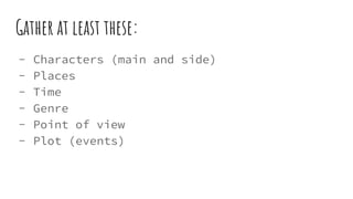 Gather at least these:
- Characters (main and side)
- Places
- Time
- Genre
- Point of view
- Plot (events)
 