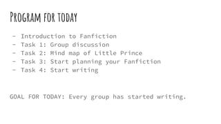 Program for today
- Introduction to Fanfiction
- Task 1: Group discussion
- Task 2: Mind map of Little Prince
- Task 3: Start planning your Fanfiction
- Task 4: Start writing
GOAL FOR TODAY: Every group has started writing.
 
