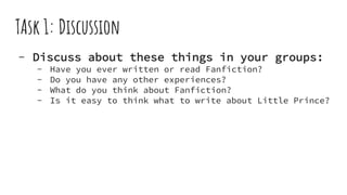 TAsk 1: Discussion
- Discuss about these things in your groups:
- Have you ever written or read Fanfiction?
- Do you have any other experiences?
- What do you think about Fanfiction?
- Is it easy to think what to write about Little Prince?
 