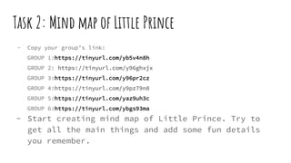 Task 2: Mind map of Little Prince
- Copy your group’s link:
GROUP 1:https://tinyurl.com/yb5v4n8h
GROUP 2: https://tinyurl.com/y96ghxjx
GROUP 3:https://tinyurl.com/y96pr2cz
GROUP 4:https://tinyurl.com/y9pz79n8
GROUP 5:https://tinyurl.com/yaz9uh3c
GROUP 6:https://tinyurl.com/ybgs93ma
- Start creating mind map of Little Prince. Try to
get all the main things and add some fun details
you remember.
 