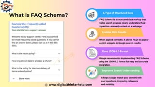 What is FAQ Schema?
A Type of Structured Data
Enables Rich Results
FAQ Schema is a structured data markup that
helps search engines clearly understand FAQ
(question–answer) content on a webpage.
When applied correctly, it allows FAQs to appear
as rich snippets in Google search results.
Uses JSON-LD Format
Google recommends implementing FAQ Schema
using the JSON-LD format for easy and accurate
integration.
Improves Search Understanding
It helps Google match your content with
user questions, improving relevance
and visibility.
www.digitalthinkerhelp.com
 