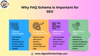 Why FAQ Schema is Important for
SEO
Improves
Search Visibility
Increases Click-
Through Rate (CTR)
FAQ Schema
helps your
content stand out
in search results
by displaying rich
snippets.
FAQ rich results
attract more
attention,
encouraging
users to click your
page.
Enhances User
Experience
Users get quick,
clear answers
directly in search
results, saving
time.
Supports Voice
Search
FAQ Schema
improves your
chances of appearing
in voice search and
assistant-based
queries.
www.digitalthinkerhelp.com
 