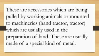 These are accessories which are being
pulled by working animals or mounted
to machineries (hand tractor, tractor)
which are usually used in the
preparation of land. These are usually
made of a special kind of metal.
 