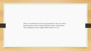 These are machineries used in crop production. They are used in
land preparation and in transporting farm inputs and products.
These equipment need a highly skilled operator to use.
 