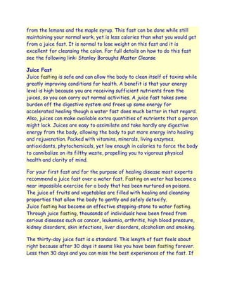 from the lemons and the maple syrup. This fast can be done while still
maintaining your normal work, yet is less calories than what you would get
from a juice fast. It is normal to lose weight on this fast and it is
excellent for cleansing the colon. For full details on how to do this fast
see the following link: Stanley Boroughs Master Cleanse

Juice Fast
Juice fasting is safe and can allow the body to clean itself of toxins while
greatly improving conditions for health. A benefit is that your energy
level is high because you are receiving sufficient nutrients from the
juices, so you can carry out normal activities. A juice fast takes some
burden off the digestive system and frees up some energy for
accelerated healing though a water fast does much better in that regard.
Also, juices can make available extra quantities of nutrients that a person
might lack. Juices are easy to assimilate and take hardly any digestive
energy from the body, allowing the body to put more energy into healing
and rejuvenation. Packed with vitamins, minerals, living enzymes,
antioxidants, phytochemicals, yet low enough in calories to force the body
to cannibalize on its filthy waste, propelling you to vigorous physical
health and clarity of mind.

For your first fast and for the purpose of healing disease most experts
recommend a juice fast over a water fast. Fasting on water has become a
near impossible exercise for a body that has been nurtured on poisons.
The juice of fruits and vegetables are filled with healing and cleansing
properties that allow the body to gently and safely detoxify.
Juice fasting has become an effective stepping-stone to water fasting.
Through juice fasting, thousands of individuals have been freed from
serious diseases such as cancer, leukemia, arthritis, high blood pressure,
kidney disorders, skin infections, liver disorders, alcoholism and smoking.

The thirty-day juice fast is a standard. This length of fast feels about
right because after 30 days it seems like you have been fasting forever.
Less then 30 days and you can miss the best experiences of the fast. If
 