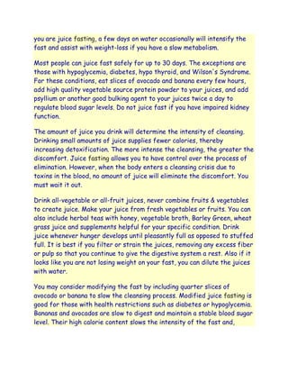 you are juice fasting, a few days on water occasionally will intensify the
fast and assist with weight-loss if you have a slow metabolism.

Most people can juice fast safely for up to 30 days. The exceptions are
those with hypoglycemia, diabetes, hypo thyroid, and Wilson's Syndrome.
For these conditions, eat slices of avocado and banana every few hours,
add high quality vegetable source protein powder to your juices, and add
psyllium or another good bulking agent to your juices twice a day to
regulate blood sugar levels. Do not juice fast if you have impaired kidney
function.

The amount of juice you drink will determine the intensity of cleansing.
Drinking small amounts of juice supplies fewer calories, thereby
increasing detoxification. The more intense the cleansing, the greater the
discomfort. Juice fasting allows you to have control over the process of
elimination. However, when the body enters a cleansing crisis due to
toxins in the blood, no amount of juice will eliminate the discomfort. You
must wait it out.

Drink all-vegetable or all-fruit juices, never combine fruits & vegetables
to create juice. Make your juice from fresh vegetables or fruits. You can
also include herbal teas with honey, vegetable broth, Barley Green, wheat
grass juice and supplements helpful for your specific condition. Drink
juice whenever hunger develops until pleasantly full as opposed to stuffed
full. It is best if you filter or strain the juices, removing any excess fiber
or pulp so that you continue to give the digestive system a rest. Also if it
looks like you are not losing weight on your fast, you can dilute the juices
with water.

You may consider modifying the fast by including quarter slices of
avocado or banana to slow the cleansing process. Modified juice fasting is
good for those with health restrictions such as diabetes or hypoglycemia.
Bananas and avocados are slow to digest and maintain a stable blood sugar
level. Their high calorie content slows the intensity of the fast and,
 