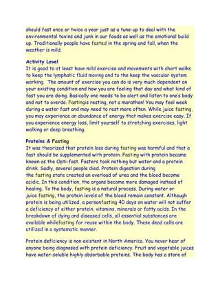 should fast once or twice a year just as a tune-up to deal with the
environmental toxins and junk in our foods as well as the emotional build
up. Traditionally people have fasted in the spring and fall, when the
weather is mild.

Activity Level
It is good to at least have mild exercise and movements with short walks
to keep the lymphatic fluid moving and to the keep the vascular system
working. The amount of exercise you can do is very much dependent on
your existing condition and how you are feeling that day and what kind of
fast you are doing. Basically one needs to be alert and listen to one‟s body
and not to overdo. Fastingis resting, not a marathon! You may feel weak
during a water fast and may need to rest more often. While juice fasting,
you may experience an abundance of energy that makes exercise easy. If
you experience energy loss, limit yourself to stretching exercises, light
walking or deep breathing.

Proteins & Fasting
It was theorized that protein loss during fasting was harmful and that a
fast should be supplemented with protein. Fasting with protein became
known as the Opti-fast. Fasters took nothing but water and a protein
drink. Sadly, several people died. Protein digestion during
the fasting state created an overload of urea and the blood become
acidic. In this condition, the organs become more damaged instead of
healing. To the body, fasting is a natural process. During water or
juice fasting, the protein levels of the blood remain constant. Although
protein is being utilized, a personfasting 40 days on water will not suffer
a deficiency of either protein, vitamins, minerals or fatty acids. In the
breakdown of dying and diseased cells, all essential substances are
available whilefasting for reuse within the body. These dead cells are
utilized in a systematic manner.

Protein deficiency is non existent in North America. You never hear of
anyone being diagnosed with protein deficiency. Fruit and vegetable juices
have water-soluble highly absorbable proteins. The body has a store of
 