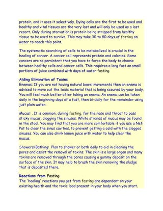 protein, and it uses it selectively. Dying cells are the first to be used and
healthy and vital tissues are the very last and will only be used as a last
resort. Only during starvation is protein being stripped from healthy
tissue to be used to survive. This may take 30 to 80 days of fasting on
water to reach this point.

The systematic searching of cells to be metabolized is crucial in the
healing of cancer. A cancer cell represents protein and calories. Some
cancers are so persistent that you have to force the body to choose
between healthy cells and cancer cells. This requires a long fast on small
portions of juice combined with days of water fasting.

Aiding Elimination of Toxins
Enemas: If you are not having natural bowel movements then an enema is
advised to move out the toxic material that is being scoured by your body.
You will feel much better after taking an enema. An enema can be taken
daily in the beginning days of a fast, then bi-daily for the remainder using
just plain water.

Mucus: . It is common, during fasting, for the nose and throat to pass
sticky mucus, clogging the sinuses. White strands of mucus may be found
in the stool. You may find that you are more comfortable if you use a Neti
Pot to clear the sinus cavities, to prevent getting a cold with the clogged
sinuses. You can also drink lemon juice with water to help clear the
mucus.

Showers/Bathing: Plan to shower or bath daily to aid in cleaning the
pores and assist the removal of toxins. The skin is a large organ and many
toxins are removed through the pores causing a gummy deposit on the
surface of the skin. It may help to brush the skin removing the sludge
that is deposited there.

Reactions from Fasting
The 'healing' reactions you get from fasting are dependent on your
existing health and the toxic load present in your body when you start.
 