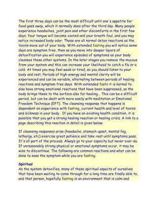 The first three days can be the most difficult until one's appetite for
food goes away, which it normally does after the third day. Many people
experience headaches, joint pain and other discomforts in the first few
days. Your tongue will become coated and your breath foul, and you may
notice increased body odor. These are all normal detox reactions as the
toxins move out of your body. With extended fasting you will notice some
days are symptom free, then as you move into deeper layers of
detoxification you will experience episodes of symptoms as your body
cleanses these other systems. In the later stages you remove the mucous
from your system and this can increase your likelihood to catch a flu or a
cold. At times you may feel weak or tired, so you should listen to your
body and rest. Periods of high-energy and mental clarity will be
experienced and can be variable, alternating between periods of healing
reactions and symptom free days. With extended fasts it is normal to
also have strong emotional reactions that have been suppressed, as the
body brings these to the surface also for healing... This can be a difficult
period, but can be dealt with more easily with meditation or Emotional
Freedom Technique (EFT). The cleansing response that happens is
dependent on experience with fasting, current health and level of toxins
and sickness in your body. If you have an existing health condition, it is
possible that you get a strong healing reaction or healing crisis. A link to a
page describing this reaction in detail is given below.

If cleansing responses arise (headache, stomach upset, mental fog,
lethargy,.etc) exercise great patience and take rest until symptoms pass.
It's all part of the process. Always go to your capacity but never over-do.
If unreasonably strong physical or emotional symptoms occur, it may be
wise to discontinue. The following are common reactions and what can be
done to ease the symptom while you are fasting.

Spiritual
As the system detoxifies, many of these spiritual aspects of ourselves
that have been waiting to come through for a long time are finally able to,
and that person, hopefully fasting in an environment that is calm and
 