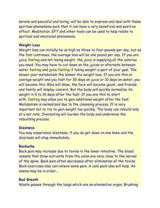 serene and peaceful and loving, will be able to express and deal with these
spiritual phenomena such that it can have a very beneficial and positive
effect. Meditation, EFT and other tools can be used to help relate to
spiritual and emotional phenomena.

Weight Loss
Weight loss can initially be as high as three to four pounds per day, but as
the fast continues, the average loss will be one pound per day. If you are
juice fasting and not losing weight, the juice is supplying all the calories
you need. You may have to cut down on the juices or alternate between
water fasting and juice fasting if losing weight is part of your goal. The
slower your metabolism the slower the weight loss. If you are thin or
average weight and you fast for 30 days on juice or 10 days on water, you
will become thin. Ribs will show, the face will become gaunt, and friends
and family will display concern. But the body will quickly normalize its
weight in 5 to 10 days after the fast. If you are thin to start
with, fasting may allow you to gain additional weight after the fast.
Metabolism is normalized due to the cleansing process. It is very
important not to try to gain weight too quickly. The body can rebuild only
at a set rate. Overeating will burden the body and undermine the
rebuilding process.

Dizziness
You may experience dizziness, if you do get down on one knee and the
dizziness will stop immediately.

Backache
Back pain may increase due to toxins in the lower intestine. The blood
vessels that draw nutrients from the colon are very close to the nerves
of the spine. Back pain often decreases after elimination of the toxins.
Back exercises also can relieve some pain. A cold pack also will help. An
enema may be in order...

Bad Breath
Waste passes through the lungs which are an eliminative organ. Brushing
 