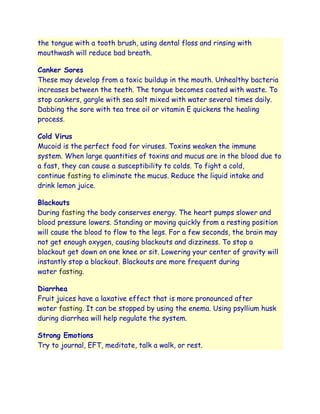 the tongue with a tooth brush, using dental floss and rinsing with
mouthwash will reduce bad breath.

Canker Sores
These may develop from a toxic buildup in the mouth. Unhealthy bacteria
increases between the teeth. The tongue becomes coated with waste. To
stop cankers, gargle with sea salt mixed with water several times daily.
Dabbing the sore with tea tree oil or vitamin E quickens the healing
process.

Cold Virus
Mucoid is the perfect food for viruses. Toxins weaken the immune
system. When large quantities of toxins and mucus are in the blood due to
a fast, they can cause a susceptibility to colds. To fight a cold,
continue fasting to eliminate the mucus. Reduce the liquid intake and
drink lemon juice.

Blackouts
During fasting the body conserves energy. The heart pumps slower and
blood pressure lowers. Standing or moving quickly from a resting position
will cause the blood to flow to the legs. For a few seconds, the brain may
not get enough oxygen, causing blackouts and dizziness. To stop a
blackout get down on one knee or sit. Lowering your center of gravity will
instantly stop a blackout. Blackouts are more frequent during
water fasting.

Diarrhea
Fruit juices have a laxative effect that is more pronounced after
water fasting. It can be stopped by using the enema. Using psyllium husk
during diarrhea will help regulate the system.

Strong Emotions
Try to journal, EFT, meditate, talk a walk, or rest.
 