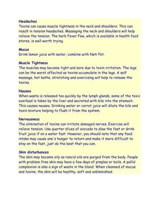 Headaches
Toxins can cause muscle tightness in the neck and shoulders. This can
result in tension headaches. Massaging the neck and shoulders will help
relieve the tension. The herb Fever Few, which is available in health food
stores, is well worth trying.

Mucus
Drink lemon juice with water, combine with Neti Pot.

Muscle Tightness
The muscles may become tight and sore due to toxin irritation. The legs
can be the worst affected as toxins accumulate in the legs. A self
massage, hot baths, stretching and exercising will help to release the
toxins.

Nausea
When waste is released too quickly by the lymph glands, some of the toxic
overload is taken by the liver and secreted with bile into the stomach.
This causes nausea. Drinking water or carrot juice will dilute the bile and
toxin mixture helping to flush it from the system.

Nervousness
The elimination of toxins can irritate damaged nerves. Exercise will
relieve tension. Use quarter slices of avocado to slow the fast or drink
fruit juice if on a water fast. However, you should note that any food
intake may cause one's hunger to return and make it more difficult to
stay on the fast, just do the best that you can.

Skin disturbances
The skin may become oily as rancid oils are purged from the body. People
with problem free skin may have a few days of pimples or boils. A pallid
complexion is also a sign of waste in the blood. When cleansed of mucus
and toxins, the skin will be healthy, soft and unblemished.
 