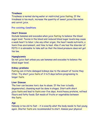 Tiredness
Tiredness is normal during water or restricted juice fasting. If the
tiredness is too much, increase the quantity of sweet juices like melon
and carrot juice.

Pre-existing Conditions

Heart Disease
Include bananas and avocados when juice fasting to balance the blood
sugar level. Toxins in the blood and reduced blood sugar levels may cause
a weak heart to labor. Like any other organ, the heart needs nutrients, a
toxin free environment, and time to heal. Also if one has the disorder of
POTS it is advisable to take salt so that the blood pressure does not get
too low.

Hypoglycemia
Do not juice fast unless you use bananas and avocados to balance the
blood sugar level.

Kidney problems
Fasting can irritate damaged kidneys due to the amount of toxins they
filter. Try short juice fasts of 3 to 5 days before progressing to
longer fasts.

Liver Disease
The liver can become toxic due to abuse. If the liver is badly
degenerated, cleansing must be done in stages. Start with short
juice fasts and lead to fasts over five days. Avoid heavy proteins, refined
flours and fatty foods. Eat meals of fruits or vegetables between
the fasts.

Age
Nobody is too old to fast - it is exactly what the body needs to feel young
again. Shorter fasts are recommended to start. Assess your physical
 