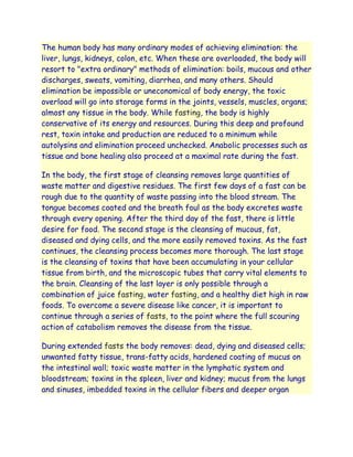 The human body has many ordinary modes of achieving elimination: the
liver, lungs, kidneys, colon, etc. When these are overloaded, the body will
resort to "extra ordinary" methods of elimination: boils, mucous and other
discharges, sweats, vomiting, diarrhea, and many others. Should
elimination be impossible or uneconomical of body energy, the toxic
overload will go into storage forms in the joints, vessels, muscles, organs;
almost any tissue in the body. While fasting, the body is highly
conservative of its energy and resources. During this deep and profound
rest, toxin intake and production are reduced to a minimum while
autolysins and elimination proceed unchecked. Anabolic processes such as
tissue and bone healing also proceed at a maximal rate during the fast.

In the body, the first stage of cleansing removes large quantities of
waste matter and digestive residues. The first few days of a fast can be
rough due to the quantity of waste passing into the blood stream. The
tongue becomes coated and the breath foul as the body excretes waste
through every opening. After the third day of the fast, there is little
desire for food. The second stage is the cleansing of mucous, fat,
diseased and dying cells, and the more easily removed toxins. As the fast
continues, the cleansing process becomes more thorough. The last stage
is the cleansing of toxins that have been accumulating in your cellular
tissue from birth, and the microscopic tubes that carry vital elements to
the brain. Cleansing of the last layer is only possible through a
combination of juice fasting, water fasting, and a healthy diet high in raw
foods. To overcome a severe disease like cancer, it is important to
continue through a series of fasts, to the point where the full scouring
action of catabolism removes the disease from the tissue.

During extended fasts the body removes: dead, dying and diseased cells;
unwanted fatty tissue, trans-fatty acids, hardened coating of mucus on
the intestinal wall; toxic waste matter in the lymphatic system and
bloodstream; toxins in the spleen, liver and kidney; mucus from the lungs
and sinuses, imbedded toxins in the cellular fibers and deeper organ
 