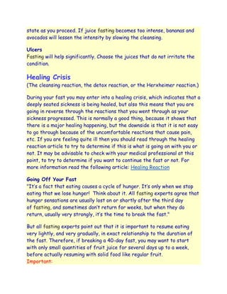 state as you proceed. If juice fasting becomes too intense, bananas and
avocados will lessen the intensity by slowing the cleansing.

Ulcers
Fasting will help significantly. Choose the juices that do not irritate the
condition.

Healing Crisis
(The cleansing reaction, the detox reaction, or the Herxheimer reaction.)

During your fast you may enter into a healing crisis, which indicates that a
deeply seated sickness is being healed, but also this means that you are
going in reverse through the reactions that you went through as your
sickness progressed. This is normally a good thing, because it shows that
there is a major healing happening, but the downside is that it is not easy
to go through because of the uncomfortable reactions that cause pain,
etc. If you are feeling quite ill then you should read through the healing
reaction article to try to determine if this is what is going on with you or
not. It may be advisable to check with your medical professional at this
point, to try to determine if you want to continue the fast or not. For
more information read the following article: Healing Reaction

Going Off Your Fast
"It‟s a fact that eating causes a cycle of hunger. It‟s only when we stop
eating that we lose hunger! Think about it. All fasting experts agree that
hunger sensations are usually lost on or shortly after the third day
of fasting, and sometimes don‟t return for weeks, but when they do
return, usually very strongly, it‟s the time to break the fast."

But all fasting experts point out that it is important to resume eating
very lightly, and very gradually, in exact relationship to the duration of
the fast. Therefore, if breaking a 40-day fast, you may want to start
with only small quantities of fruit juice for several days up to a week,
before actually resuming with solid food like regular fruit.
Important:
 