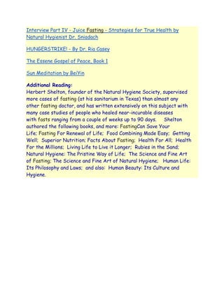 Interview Part IV - Juice Fasting - Strategies for True Health by
Natural Hygienist Dr. Sniadach

HUNGERSTRIKE! - By Dr. Ria Casey

The Essene Gospel of Peace, Book 1

Sun Meditation by BeiYin

Additional Reading:
Herbert Shelton, founder of the Natural Hygiene Society, supervised
more cases of fasting (at his sanitarium in Texas) than almost any
other fasting doctor, and has written extensively on this subject with
many case studies of people who healed near-incurable diseases
with fasts ranging from a couple of weeks up to 90 days.      Shelton
authored the following books, and more: FastingCan Save Your
Life; Fasting For Renewal of Life; Food Combining Made Easy; Getting
Well; Superior Nutrition; Facts About Fasting; Health For All; Health
For the Millions; Living Life to Live it Longer; Rubies in the Sand;
Natural Hygiene: The Pristine Way of Life; The Science and Fine Art
of Fasting; The Science and Fine Art of Natural Hygiene; Human Life:
Its Philosophy and Laws; and also: Human Beauty: Its Culture and
Hygiene.
 