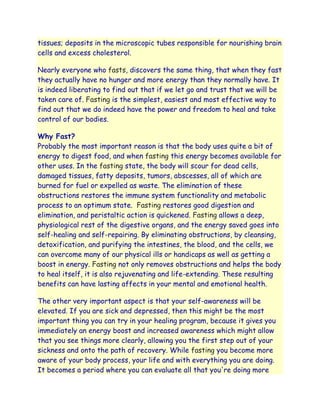 tissues; deposits in the microscopic tubes responsible for nourishing brain
cells and excess cholesterol.

Nearly everyone who fasts, discovers the same thing, that when they fast
they actually have no hunger and more energy than they normally have. It
is indeed liberating to find out that if we let go and trust that we will be
taken care of. Fasting is the simplest, easiest and most effective way to
find out that we do indeed have the power and freedom to heal and take
control of our bodies.

Why Fast?
Probably the most important reason is that the body uses quite a bit of
energy to digest food, and when fasting this energy becomes available for
other uses. In the fasting state, the body will scour for dead cells,
damaged tissues, fatty deposits, tumors, abscesses, all of which are
burned for fuel or expelled as waste. The elimination of these
obstructions restores the immune system functionality and metabolic
process to an optimum state. Fasting restores good digestion and
elimination, and peristaltic action is quickened. Fasting allows a deep,
physiological rest of the digestive organs, and the energy saved goes into
self-healing and self-repairing. By eliminating obstructions, by cleansing,
detoxification, and purifying the intestines, the blood, and the cells, we
can overcome many of our physical ills or handicaps as well as getting a
boost in energy. Fasting not only removes obstructions and helps the body
to heal itself, it is also rejuvenating and life-extending. These resulting
benefits can have lasting affects in your mental and emotional health.

The other very important aspect is that your self-awareness will be
elevated. If you are sick and depressed, then this might be the most
important thing you can try in your healing program, because it gives you
immediately an energy boost and increased awareness which might allow
that you see things more clearly, allowing you the first step out of your
sickness and onto the path of recovery. While fasting you become more
aware of your body process, your life and with everything you are doing.
It becomes a period where you can evaluate all that you're doing more
 