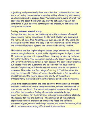 objectively, and you naturally have more time for contemplation because
you aren't using time amassing, preparing, eating, eliminating and cleaning
up all which is used to prepare food. You become more aware of what your
body likes and doesn't like when you start to eat again. You gain self-
confidence in your ability to control your life process, to set a goal and
carry out an intention.

Fasting enhances mental acuity
Perhaps the most instructive testimony as to the acuteness of mental
powers during fasting comes from Dr. Herbert Shelton who supervised
the fasting of more than 40,000 people over a period of fifty years. His
message is that the freer the body is of toxic materials flowing through
the blood and lymphatic system, the clearer is the ability to think.

These facts are due to physiological causes. Large amounts of blood and
nervous energies have to be sent to the digestive organs to digest a meal.
If these energies are not required there, they may be used by the brain
for better thinking. This increase in mental acuity doesn‟t usually happen
until after the first few days of a fast, because the body is busy cleaning
out excess toxins and substances and so the first few days can be a
period of depression, with headaches and various pains as this process is
underway. This makes the first stage of fasting difficult but after the
body has thrown off it‟s load of toxins, then the brain is fed by a cleaner
bloodstream and the mental powers and clarity of thought are
extraordinarily increased and the other senses also become more acute.

One‟s mind becomes clearer and one‟s ability to think and solve intricate
problems is enhanced. One is simply more alert, and one‟s mind seems to
open up into new fields. The mental and physical senses are heightened,
and often there can be a feeling of euphoria, especially during
longer fasts. Some, for the first time, will experience emotional stability.
The reasons for this are multifold - the elimination of the emotional
dependence on food, exclusion of stimulating foods like caffeine,
processed sugars, recreational drugs, tobacco and trans-fatty acids, all of
which can have a devastating effect on delicate emotions.
 