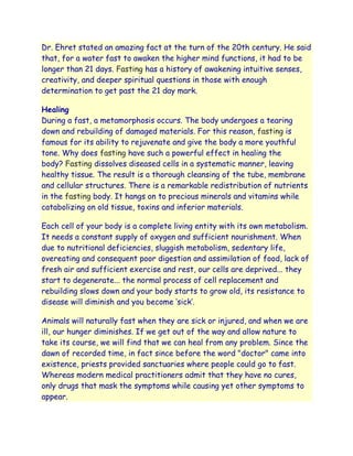 Dr. Ehret stated an amazing fact at the turn of the 20th century. He said
that, for a water fast to awaken the higher mind functions, it had to be
longer than 21 days. Fasting has a history of awakening intuitive senses,
creativity, and deeper spiritual questions in those with enough
determination to get past the 21 day mark.

Healing
During a fast, a metamorphosis occurs. The body undergoes a tearing
down and rebuilding of damaged materials. For this reason, fasting is
famous for its ability to rejuvenate and give the body a more youthful
tone. Why does fasting have such a powerful effect in healing the
body? Fasting dissolves diseased cells in a systematic manner, leaving
healthy tissue. The result is a thorough cleansing of the tube, membrane
and cellular structures. There is a remarkable redistribution of nutrients
in the fasting body. It hangs on to precious minerals and vitamins while
catabolizing on old tissue, toxins and inferior materials.

Each cell of your body is a complete living entity with its own metabolism.
It needs a constant supply of oxygen and sufficient nourishment. When
due to nutritional deficiencies, sluggish metabolism, sedentary life,
overeating and consequent poor digestion and assimilation of food, lack of
fresh air and sufficient exercise and rest, our cells are deprived... they
start to degenerate... the normal process of cell replacement and
rebuilding slows down and your body starts to grow old, its resistance to
disease will diminish and you become „sick‟.

Animals will naturally fast when they are sick or injured, and when we are
ill, our hunger diminishes. If we get out of the way and allow nature to
take its course, we will find that we can heal from any problem. Since the
dawn of recorded time, in fact since before the word "doctor" came into
existence, priests provided sanctuaries where people could go to fast.
Whereas modern medical practitioners admit that they have no cures,
only drugs that mask the symptoms while causing yet other symptoms to
appear.
 