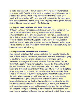 “I had a medical practice for 20 years in NYC, supervised hundreds of
long fasts, and I found that the physical healing or weight loss was but a
pleasant side effect. What really happened is that the person got in
touch with their higher self, their true self, and came to the experience
that healing can take place at every level, simply by letting go and allowing
Mother Nature to do her work.” – Dr. Rai Casey

Fasting has been beneficial for these conditions:
Although fasting is not recommended in every situation, (cancer of the
liver is one instance where fasting is contraindicated), in many
situations fasting is the only known solution. Fasting has been beneficial
for arthritis, asthma, high blood pressure, lupus, chronic fatigue, colitis,
Crohn's disease, diverticulitis, spastic colon, irritable bowel, cases of
paralysis, neuritis, neuralgia, neuroses, and mental illness as well as many
others. Fasting will also break down tumors and for this reason, many have
overcome cancer with fasting.

Fasting decreases dependency on authorities
How many of us believe that when we get sick, that a doctor is going to
save us from pain and death? We just assume that the technology is going
to be able to repair us when we break down, by giving us a pill, a
treatment or a surgery. We are so alienated from our bodies that we
think that a doctor knows more about us than we do. The reality is that
doctor‟s don‟t have the cures that we need, what is offered by the
traditional system of healers is only the possibility to treat our symptoms
never being able to cure us or root out the cause. When we take these
kinds of treatments to suppress our symptoms then that cause, which is
the underlying reason we are sick, goes unattended, then in fact our
illness continues to grow. We will never be healthy until we take
responsibility for our own health . We need to stop blaming the outside
for making us sick, whether it is corporations, a person, our immediate
environment or a government, and to recognize instead that our sickness
is a symptom telling us something is inside needs to be addressed. For
sure there are outside influences that we can‟t control, but there is much
 