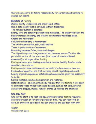 that we can control by taking responsibility for ourselves and working to
change our habits.

Benefits of Fasting
Mental clarity is improved and brain fog is lifted.
Rapid, safe weight loss is achieved without flabbiness
The nervous system is balanced
Energy level and sensory perception is increased. The longer the fast, the
bigger increase in energy and vitality. You normally need less sleep.
Organs are revitalized
Cellular biochemistry is harmonized
The skin becomes silky, soft, and sensitive
There is greater ease of movement
Breathing becomes fuller, freer and deeper
The digestive system is rejuvenated and becomes more effective; the
peristaltic action of the intestines (the cause of a natural bowel
movement) is stronger after fasting.
Fasting retrains your tasting sense back to more healthy food as acute
sensitivity is restored.
Fasting can increase confidence in our ability to have control over our
lives and our appetite, and that our body is self-regulating and a self-
healing organism capable or establishing balance when given the possibility
to do so.
Normal metabolic and cell oxygenation are restored.
Detoxification - as soon as the body realizes that it's fasting it will begin
to eliminate those things that cause disease, such as fat cells, arterial
cholesterol plaques, mucus, tumors, stored up worries and emotions.

One Day Fast
One way to start is to fast one day, working towards fasting regularly,
one day per week or for longer periods of time. You can fast from all
food, or only from solid food. You can choose a one day fast with only:

 water
 fresh fruit juice
 