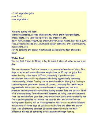 fresh vegetable juice
 raw fruit
 raw vegetables




Avoiding during the fast:
cooked vegetables, cooked whole grains, whole grain flour products,
bread, pasta, etc. vegetable protein, soy products, etc.
dairy: milk, cheese, yogurt, ice cream, butter, eggs, meats, fast food, junk
food, prepared foods, etc., chemicals: sugar, caffeine, artificial flavoring,
sweeteners, etc.
Not to consume any drugs, nicotine and alcohol during fast should be
clear.

Water Fast
You can fast from 1 to 40 days. Try to drink 2 liters of water or more per
day.

The ten day water fast has become a recommended number of days. Ten
days on water will cause the same weight loss as 30 days on juice. But
water fasting is far more difficult, especially if you have a fast
metabolism. Water fasting cleanses the body aggressively removing
toxins rapidly. Water fasting can be more beneficial than juice fasting in
combating more persistent forms of cancer, cleansing the tissues more
aggressively. Water fasting demands mental preparation, the less
pressure and responsibility you have during a water fast the better. Think
of it a holiday away form the normal patterns of living. Some recommend
that the week before your fast, you drink fresh juices and eat mostly raw
fruits and vegetables to cleanse the body so that the detoxification
during water fasting will be less aggressive. Water fasting should always
include two of three days of juice fasting before and after the water
fast. This alternating between juice and waterfasting is the most
effective method of achieving a full cleansing through fasting.
 