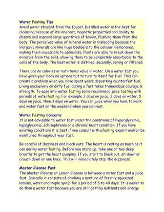 Water Fasting Tips
Avoid water straight from the faucet. Distilled water is the best for
cleansing because of its inherent, magnetic properties and ability to
absorb and suspend large quantities of toxins, flushing them from the
body. The perceived value of mineral water is misleading because the
inorganic minerals are like huge boulders to the cellular membranes,
making them impossible to assimilate. Plants are able to break down the
minerals from the soils, allowing them to be completely absorbable to the
cells of the body. The best water is distilled, secondly, spring or filtered.

There are no calories or nutritional value in water. On a water fast you
have given your body no options but to turn to itself for fuel. This can
create a problem when you have spent years depositing counterfeit fuel.
Living exclusively on dirty fuel during a fast takes tremendous courage &
strength. To ease into water fasting some recommend juice fasting with
periods of waterfasting. For example 3 days on juice, 2 days on water, 5
days on juice, then 3 days on water. You can juice when you have to work
and water fast on the weekend when you can rest.

Water Fasting Concerns
It is not advisable to water fast under the conditions of hyperglycemia,
hypoglycemia, schizophrenia or a chronic heart condition. If you have
existing conditions it is best if you consult with afasting expert and/or be
monitored throughout your fast.

Be careful of dizziness and black outs. The heart is resting as much as it
can during water fasting. Before you stand up, take one or two deep
breaths to get the heart pumping. If you start to black out, sit down or
crouch down on one knee. This will immediately stop the dizziness.

Master Cleanse Fast
The Master Cleanse or Lemon Cleanse is between a water fast and a juice
fast. Basically it consists of drinking a mixture of freshly squeezed
lemons, water and maple syrup for a period of 8 to 40 days. It is easier to
do than a water fast because you are still getting nutrients and energy
 