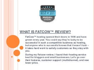 WHAT IS FATCOW™ REVIEW?
  FatCow™ hosting opened their doors in 1998 and have
  grown every year. You could say they’re lucky to be
  successful in such a competitive business as hosting,
  but anyone who is successful knows that it wasn’t luck –
  it takes hard work to satisfy customers so they stay with
  you.
  During my Fatcow review, I found their hosting service
  best for bloggers and small businesses. Let’s go over
  their features, customer support (multichannel), and new
  lower price.
 