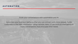 A U T O M A T I O N
Scale your conversations with automation and AI:
Automate your business' replies so that you can connect with more people. Guide
customers to the right information using a simple menu or use artificial intelligence to
create conversations that anticipate their needs.
 
