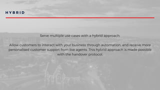 H Y B R I D
Serve multiple use cases with a hybrid approach:
Allow customers to interact with your business through automation, and receive more
personalised customer support from live agents. This hybrid approach is made possible
with the handover protocol.
 