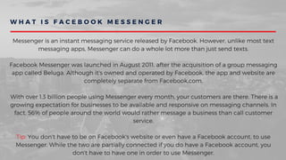 W H A T I S F A C E B O O K M E S S E N G E R
Messenger is an instant messaging service released by Facebook. However, unlike most text
messaging apps, Messenger can do a whole lot more than just send texts.
Facebook Messenger was launched in August 2011, after the acquisition of a group messaging
app called Beluga. Although it's owned and operated by Facebook, the app and website are
completely separate from Facebook.com.
 With over 1.3 billion people using Messenger every month, your customers are there. There is a
growing expectation for businesses to be available and responsive on messaging channels. In
fact, 56% of people around the world would rather message a business than call customer
service.
Tip: You don't have to be on Facebook's website or even have a Facebook account, to use
Messenger. While the two are partially connected if you do have a Facebook account, you
don't have to have one in order to use Messenger.
 