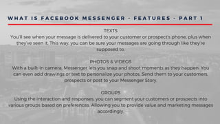 W H A T I S F A C E B O O K M E S S E N G E R - F E A T U R E S - P A R T 1
TEXTS
You’ll see when your message is delivered to your customer or prospect's phone, plus when
they’ve seen it. This way, you can be sure your messages are going through like they’re
supposed to.
PHOTOS & VIDEOS
With a built-in camera, Messenger lets you snap and shoot moments as they happen. You
can even add drawings or text to personalize your photos. Send them to your customers,
prospects or post to your Messenger Story.
GROUPS
Using the interaction and responses, you can segment your customers or prospects into
various groups based on preferences. Allowing you to provide value and marketing messages
accordingly.
 